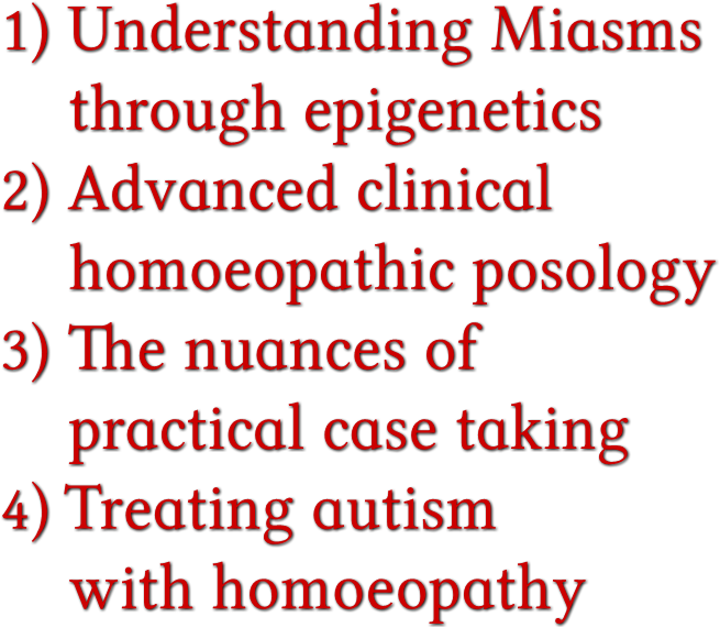 1) Understanding Miasms through epigenetics 2) Advanced clinical homoeopathic posology 3) The nuances of practical case taking 4) Treating autism with homoeopathy